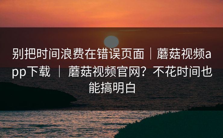 别把时间浪费在错误页面｜蘑菇视频app下载 ｜ 蘑菇视频官网？不花时间也能搞明白