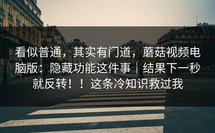 看似普通,其实有门道,蘑菇视频电脑版:隐藏功能这件事|结果下一秒就反转!!这条冷知识救过我 看似普通,其实有门道,蘑菇视频电脑版:隐藏功能这件事|结果下一秒就反转!!这条冷知识救过我