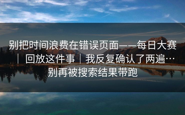 别把时间浪费在错误页面——每日大赛 | 回放这件事|我反复确认了两遍…别再被搜索结果带跑 别把时间浪费在错误页面——每日大赛 | 回放这件事|我反复确认了两遍…别再被搜索结果带跑