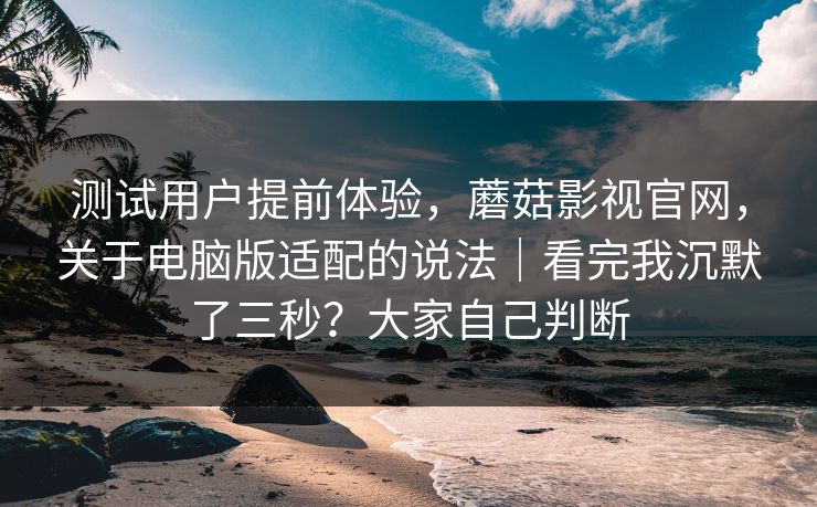 测试用户提前体验,蘑菇影视官网,关于电脑版适配的说法|看完我沉默了三秒?大家自己判断 测试用户提前体验,蘑菇影视官网,关于电脑版适配的说法|看完我沉默了三秒?大家自己判断