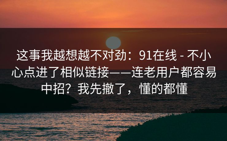 这事我越想越不对劲：91在线 - 不小心点进了相似链接——连老用户都容易中招？我先撤了，懂的都懂