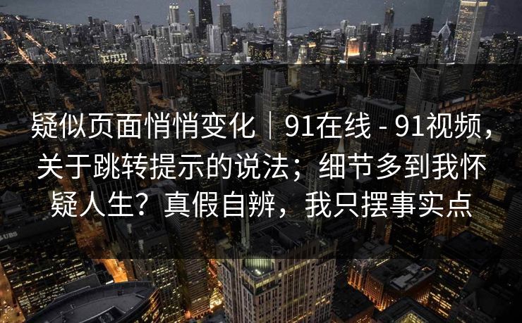 疑似页面悄悄变化｜91在线 - 91视频，关于跳转提示的说法；细节多到我怀疑人生？真假自辨，我只摆事实点