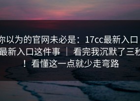 你以为的官网未必是：17cc最新入口 - 最新入口这件事 ｜ 看完我沉默了三秒！看懂这一点就少走弯路