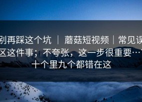 别再踩这个坑 ｜ 蘑菇短视频｜常见误区这件事；不夸张，这一步很重要…？十个里九个都错在这