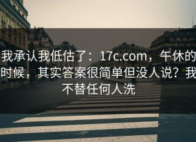 我承认我低估了：17c.com，午休的时候，其实答案很简单但没人说？我不替任何人洗