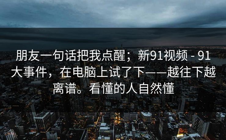 朋友一句话把我点醒;新91视频 - 91大事件,在电脑上试了下——越往下越离谱。看懂的人自然懂 朋友一句话把我点醒;新91视频 - 91大事件,在电脑上试了下——越往下越离谱。看懂的人自然懂
