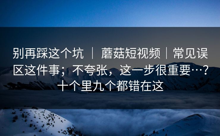 别再踩这个坑 ｜ 蘑菇短视频｜常见误区这件事；不夸张，这一步很重要…？十个里九个都错在这