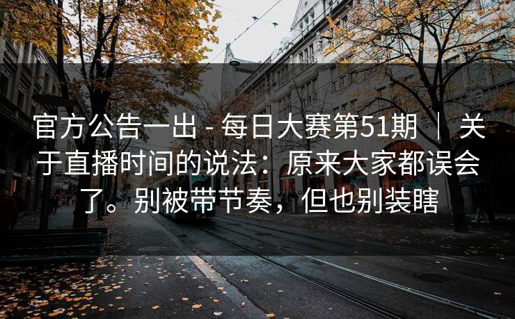 官方公告一出 - 每日大赛第51期 ｜ 关于直播时间的说法：原来大家都误会了。别被带节奏，但也别装瞎