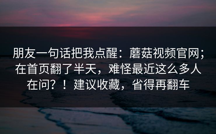 朋友一句话把我点醒:蘑菇视频官网;在首页翻了半天,难怪最近这么多人在问?!建议收藏,省得再翻车 朋友一句话把我点醒:蘑菇视频官网;在首页翻了半天,难怪最近这么多人在问?!建议收藏,省得再翻车