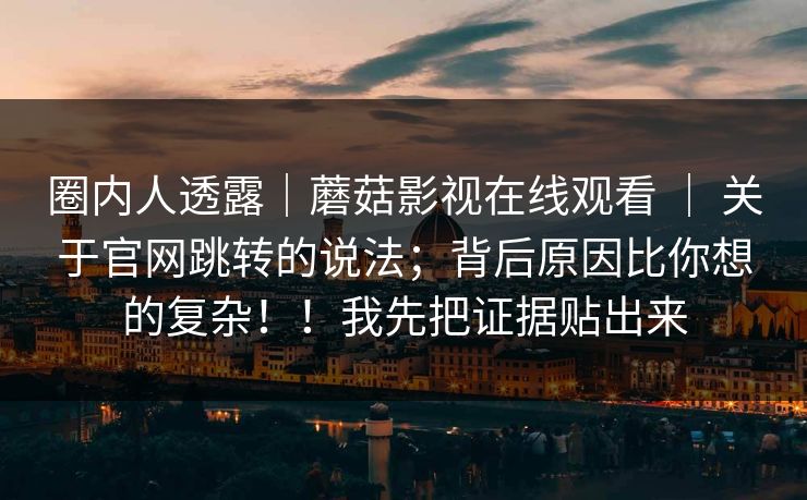 圈内人透露|蘑菇影视在线观看 | 关于官网跳转的说法;背后原因比你想的复杂!!我先把证据贴出来 圈内人透露|蘑菇影视在线观看 | 关于官网跳转的说法;背后原因比你想的复杂!!我先把证据贴出来
