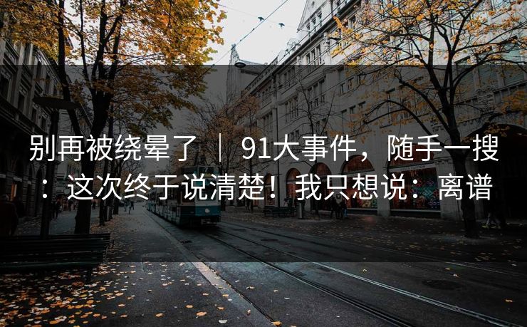 别再被绕晕了 | 91大事件,随手一搜:这次终于说清楚!我只想说:离谱 别再被绕晕了 | 91大事件,随手一搜:这次终于说清楚!我只想说:离谱