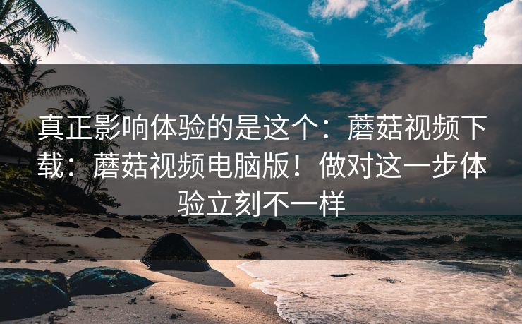 真正影响体验的是这个：蘑菇视频下载：蘑菇视频电脑版！做对这一步体验立刻不一样
