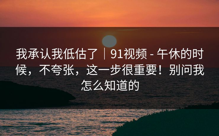 我承认我低估了|91视频 - 午休的时候,不夸张,这一步很重要!别问我怎么知道的 我承认我低估了|91视频 - 午休的时候,不夸张,这一步很重要!别问我怎么知道的