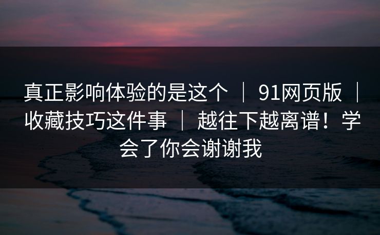 真正影响体验的是这个 | 91网页版 | 收藏技巧这件事 | 越往下越离谱!学会了你会谢谢我 真正影响体验的是这个 | 91网页版 | 收藏技巧这件事 | 越往下越离谱!学会了你会谢谢我