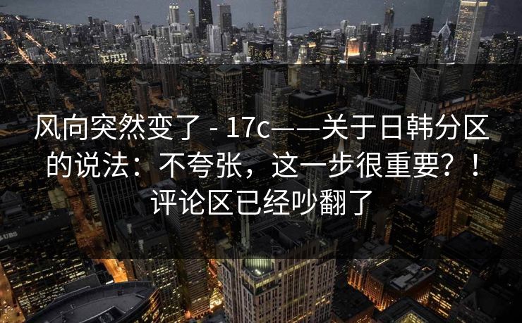 风向突然变了 - 17c——关于日韩分区的说法:不夸张,这一步很重要?!评论区已经吵翻了 风向突然变了 - 17c——关于日韩分区的说法:不夸张,这一步很重要?!评论区已经吵翻了