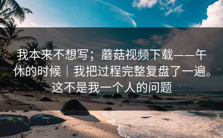 我本来不想写；蘑菇视频下载——午休的时候｜我把过程完整复盘了一遍。这不是我一个人的问题