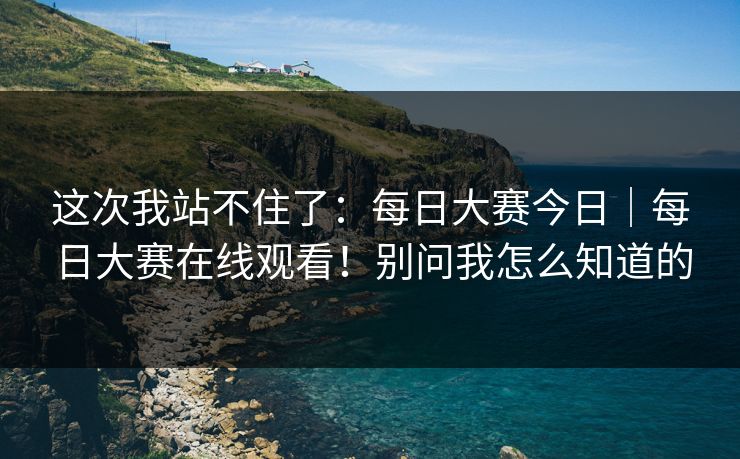 这次我站不住了：每日大赛今日｜每日大赛在线观看！别问我怎么知道的