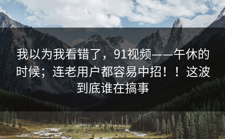 我以为我看错了，91视频——午休的时候；连老用户都容易中招！！这波到底谁在搞事