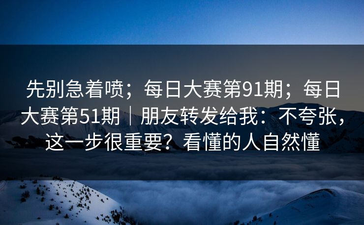 先别急着喷;每日大赛第91期;每日大赛第51期|朋友转发给我:不夸张,这一步很重要?看懂的人自然懂 先别急着喷;每日大赛第91期;每日大赛第51期|朋友转发给我:不夸张,这一步很重要?看懂的人自然懂