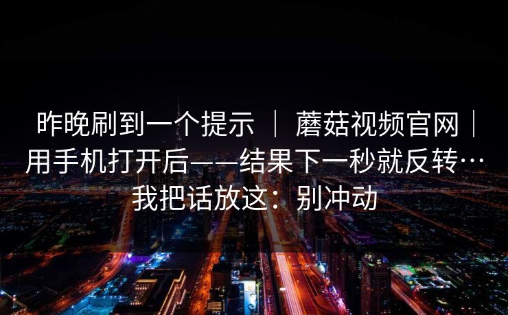 昨晚刷到一个提示 ｜ 蘑菇视频官网｜用手机打开后——结果下一秒就反转…我把话放这：别冲动