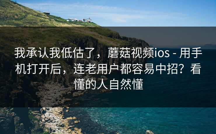 我承认我低估了，蘑菇视频ios - 用手机打开后，连老用户都容易中招？看懂的人自然懂