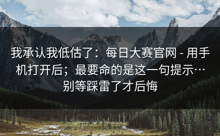 我承认我低估了：每日大赛官网 - 用手机打开后；最要命的是这一句提示…别等踩雷了才后悔