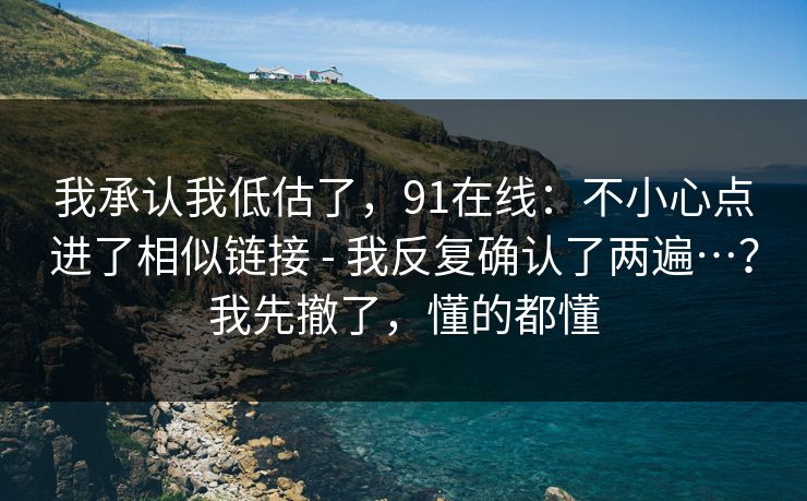 我承认我低估了，91在线：不小心点进了相似链接 - 我反复确认了两遍…？我先撤了，懂的都懂