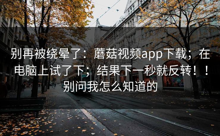 别再被绕晕了:蘑菇视频app下载;在电脑上试了下;结果下一秒就反转!!别问我怎么知道的 别再被绕晕了:蘑菇视频app下载;在电脑上试了下;结果下一秒就反转!!别问我怎么知道的