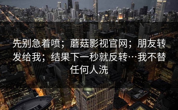 先别急着喷;蘑菇影视官网;朋友转发给我;结果下一秒就反转…我不替任何人洗 先别急着喷;蘑菇影视官网;朋友转发给我;结果下一秒就反转…我不替任何人洗