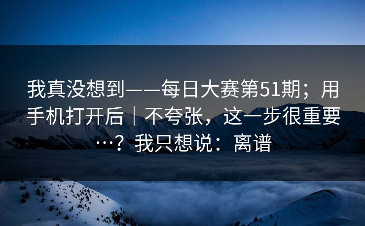 我真没想到——每日大赛第51期；用手机打开后｜不夸张，这一步很重要…？我只想说：离谱