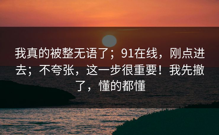 我真的被整无语了；91在线，刚点进去；不夸张，这一步很重要！我先撤了，懂的都懂