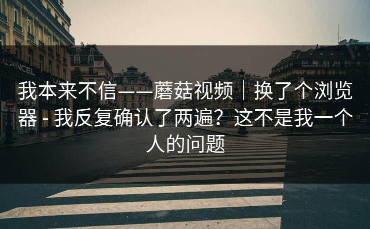我本来不信——蘑菇视频|换了个浏览器 - 我反复确认了两遍?这不是我一个人的问题 我本来不信——蘑菇视频|换了个浏览器 - 我反复确认了两遍?这不是我一个人的问题