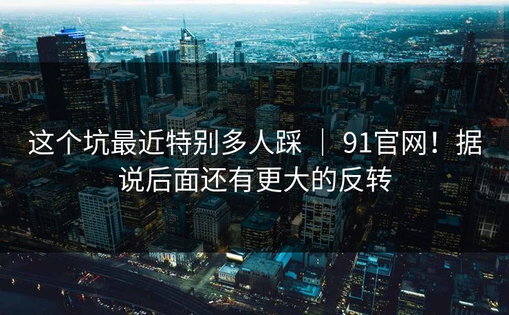 这个坑最近特别多人踩 ｜ 91官网！据说后面还有更大的反转
