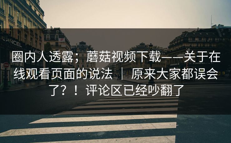 圈内人透露;蘑菇视频下载——关于在线观看页面的说法 | 原来大家都误会了?!评论区已经吵翻了 圈内人透露;蘑菇视频下载——关于在线观看页面的说法 | 原来大家都误会了?!评论区已经吵翻了