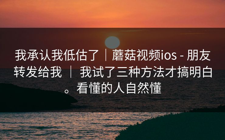 我承认我低估了｜蘑菇视频ios - 朋友转发给我 ｜ 我试了三种方法才搞明白。看懂的人自然懂