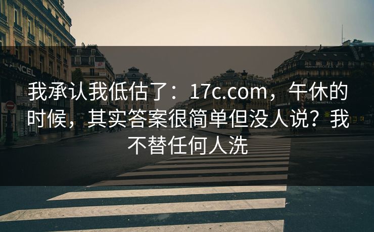 我承认我低估了：17c.com，午休的时候，其实答案很简单但没人说？我不替任何人洗