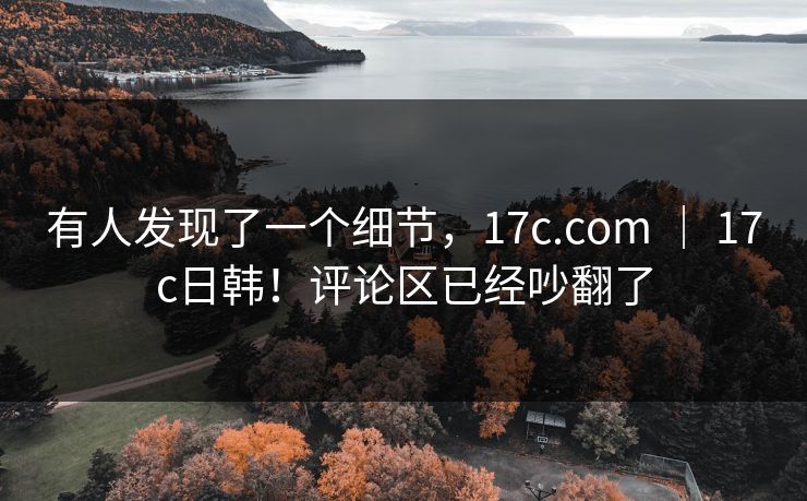 有人发现了一个细节，17c.com ｜ 17c日韩！评论区已经吵翻了