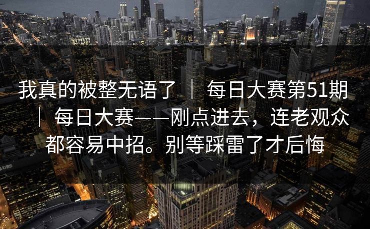 我真的被整无语了 ｜ 每日大赛第51期 ｜ 每日大赛——刚点进去，连老观众都容易中招。别等踩雷了才后悔